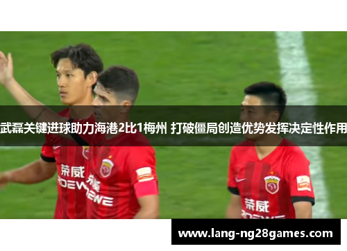 武磊关键进球助力海港2比1梅州 打破僵局创造优势发挥决定性作用 武磊关键进球助力海港2比1梅州 打破僵局创造优势发挥决定性作用