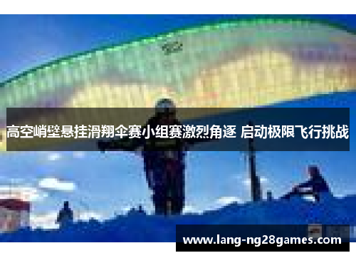 高空峭壁悬挂滑翔伞赛小组赛激烈角逐 启动极限飞行挑战 高空峭壁悬挂滑翔伞赛小组赛激烈角逐 启动极限飞行挑战