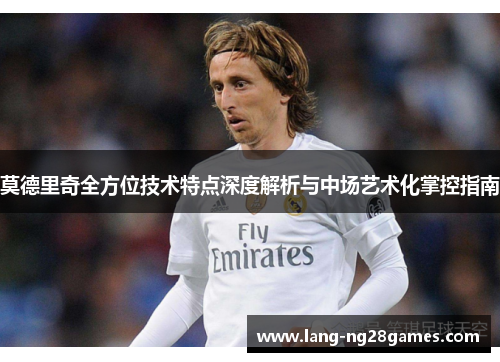 莫德里奇全方位技术特点深度解析与中场艺术化掌控指南 莫德里奇全方位技术特点深度解析与中场艺术化掌控指南