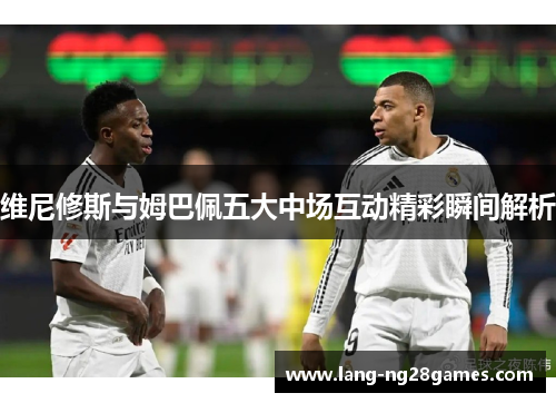 维尼修斯与姆巴佩五大中场互动精彩瞬间解析 维尼修斯与姆巴佩五大中场互动精彩瞬间解析