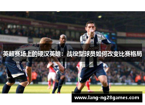 英超赛场上的硬汉英雄:战役型球员如何改变比赛格局 英超赛场上的硬汉英雄:战役型球员如何改变比赛格局