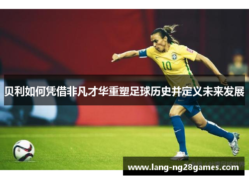 贝利如何凭借非凡才华重塑足球历史并定义未来发展