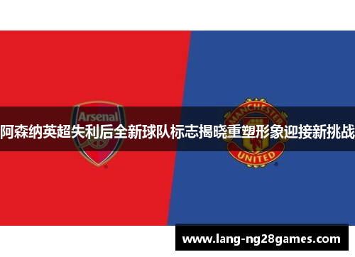 阿森纳英超失利后全新球队标志揭晓重塑形象迎接新挑战