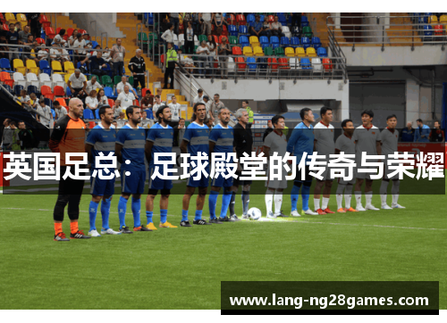 英国足总:足球殿堂的传奇与荣耀 英国足总:足球殿堂的传奇与荣耀