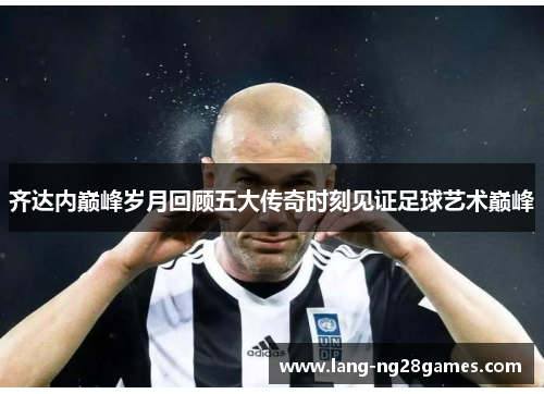 齐达内巅峰岁月回顾五大传奇时刻见证足球艺术巅峰 齐达内巅峰岁月回顾五大传奇时刻见证足球艺术巅峰