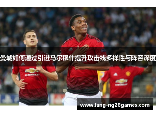 曼城如何通过引进马尔穆什提升攻击线多样性与阵容深度