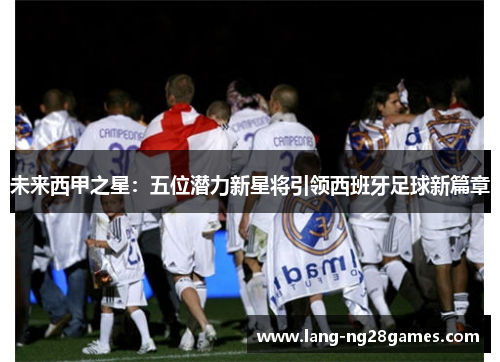 未来西甲之星:五位潜力新星将引领西班牙足球新篇章 未来西甲之星:五位潜力新星将引领西班牙足球新篇章