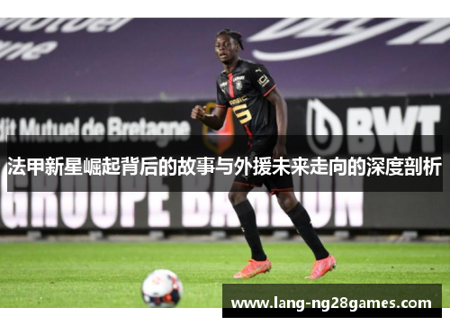 法甲新星崛起背后的故事与外援未来走向的深度剖析