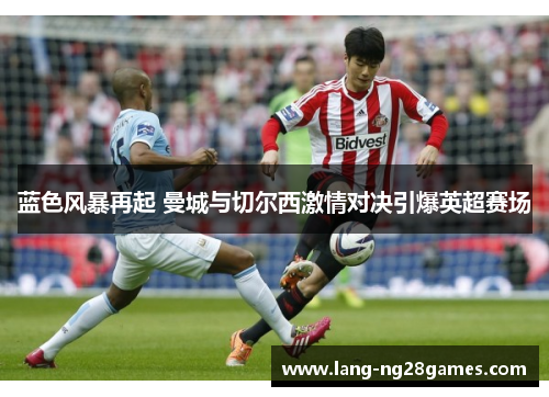 蓝色风暴再起 曼城与切尔西激情对决引爆英超赛场