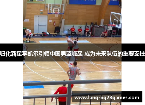 归化新星李凯尔引领中国男篮崛起 成为未来队伍的重要支柱 归化新星李凯尔引领中国男篮崛起 成为未来队伍的重要支柱