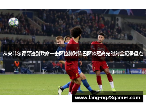 从安菲尔德奇迹到致命一击萨拉赫对阵巴萨欧冠高光时刻全纪录盘点