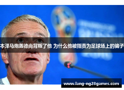 本泽马炮轰德尚背叛了他 为什么他被指责为足球场上的骗子 本泽马炮轰德尚背叛了他 为什么他被指责为足球场上的骗子