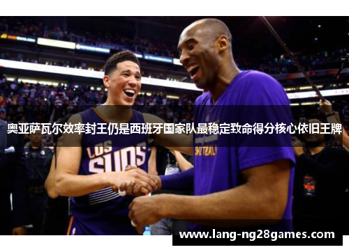 奥亚萨瓦尔效率封王仍是西班牙国家队最稳定致命得分核心依旧王牌